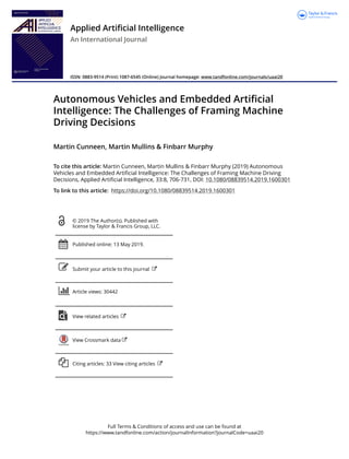 Full Terms & Conditions of access and use can be found at
https://www.tandfonline.com/action/journalInformation?journalCode=uaai20
Applied Artificial Intelligence
An International Journal
ISSN: 0883-9514 (Print) 1087-6545 (Online) Journal homepage: www.tandfonline.com/journals/uaai20
Autonomous Vehicles and Embedded Artificial
Intelligence: The Challenges of Framing Machine
Driving Decisions
Martin Cunneen, Martin Mullins & Finbarr Murphy
To cite this article: Martin Cunneen, Martin Mullins & Finbarr Murphy (2019) Autonomous
Vehicles and Embedded Artificial Intelligence: The Challenges of Framing Machine Driving
Decisions, Applied Artificial Intelligence, 33:8, 706-731, DOI: 10.1080/08839514.2019.1600301
To link to this article: https://doi.org/10.1080/08839514.2019.1600301
© 2019 The Author(s). Published with
license by Taylor & Francis Group, LLC.
Published online: 13 May 2019.
Submit your article to this journal
Article views: 30442
View related articles
View Crossmark data
Citing articles: 33 View citing articles
 