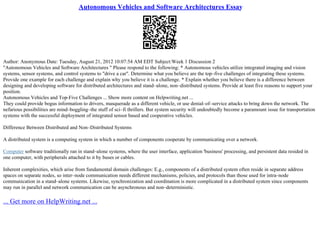 Autonomous Vehicles and Software Architectures Essay
Author: Anonymous Date: Tuesday, August 21, 2012 10:07:54 AM EDT Subject:Week 1 Discussion 2
"Autonomous Vehicles and Software Architectures " Please respond to the following: * Autonomous vehicles utilize integrated imaging and vision
systems, sensor systems, and control systems to "drive a car". Determine what you believe are the top–five challenges of integrating these systems.
Provide one example for each challenge and explain why you believe it is a challenge. * Explain whether you believe there is a difference between
designing and developing software for distributed architectures and stand–alone, non–distributed systems. Provide at least five reasons to support your
position.
Autonomous Vehicles and Top–Five Challenges ... Show more content on Helpwriting.net ...
They could provide bogus information to drivers, masquerade as a different vehicle, or use denial–of–service attacks to bring down the network. The
nefarious possibilities are mind–boggling–the stuff of sci–fi thrillers. But system security will undoubtedly become a paramount issue for transportation
systems with the successful deployment of integrated sensor based and cooperative vehicles.
Difference Between Distributed and Non–Distributed Systems
A distributed system is a computing system in which a number of components cooperate by communicating over a network.
Computer software traditionally ran in stand–alone systems, where the user interface, application 'business' processing, and persistent data resided in
one computer, with peripherals attached to it by buses or cables.
Inherent complexities, which arise from fundamental domain challenges: E.g., components of a distributed system often reside in separate address
spaces on separate nodes, so inter–node communication needs different mechanisms, policies, and protocols than those used for intra–node
communication in a stand–alone systems. Likewise, synchronization and coordination is more complicated in a distributed system since components
may run in parallel and network communication can be asynchronous and non–deterministic.
... Get more on HelpWriting.net ...
 