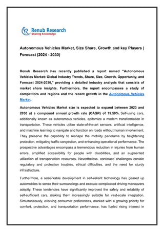 Autonomous Vehicles Market, Size Share, Growth and key Players |
Forecast (2024 - 2030)
Renub Research has recently published a report named "Autonomous
Vehicles Market: Global Industry Trends, Share, Size, Growth, Opportunity, and
Forecast 2024-2030," providing a detailed industry analysis that consists of
market share insights. Furthermore, the report encompasses a study of
competitors and regions and the recent growth in the Autonomous Vehicles
Market.
Autonomous Vehicles Market size is expected to expand between 2023 and
2030 at a compound annual growth rate (CAGR) of 19.50%. Self-using cars,
additionally known as autonomous vehicles, epitomize a modern transformation in
transportation. These vehicles utilize state-of-the-art sensors, artificial intelligence,
and machine learning to navigate and function on roads without human involvement.
They preserve the capability to reshape the mobility panorama by heightening
protection, mitigating traffic congestion, and enhancing operational performance. The
prospective advantages encompass a tremendous reduction in injuries from human
errors, amplified accessibility for people with disabilities, and an augmented
utilization of transportation resources. Nevertheless, continued challenges contain
regulatory and protection troubles, ethical difficulties, and the need for sturdy
infrastructure.
Furthermore, a remarkable development in self-reliant technology has geared up
automobiles to sense their surroundings and execute complicated driving maneuvers
adeptly. These tendencies have significantly improved the safety and reliability of
self-sufficient cars, making them increasingly suitable for vast-scale integration.
Simultaneously, evolving consumer preferences, marked with a growing priority for
comfort, protection, and transportation performance, has fueled rising interest in
 