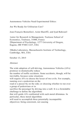 Autonomous Vehicles Need Experimental Ethics:
Are We Ready for Utilitarian Cars?
Jean-François Bonnefon1, Azim Shariff2, and Iyad Rahwan3
1enter for Research in Management, Toulouse School of
Economics, Toulouse, 31000, France
2Department of Psychology, 1277 University of Oregon,
Eugene, OR 97403-1227, USA
3Media Laboratory, Massachusetts Institute of Technology,
Cambridge, MA, USA
October 13, 2015
Abstract
The wide adoption of self-driving, Autonomous Vehicles (AVs)
promises to dramatically reduce
the number of traffic accidents. Some accidents, though, will be
inevitable, because some situations
will require AVs to choose the lesser of two evils. For example,
running over a pedestrian on the
road or a passer-by on the side; or choosing whether to run over
a group of pedestrians or to
sacrifice the passenger by driving into a wall. It is a formidable
challenge to define the algorithms
that will guide AVs confronted with such moral dilemmas. In
particular, these moral algorithms
will need to accomplish three potentially incompatible
objectives: being consistent, not causing
 