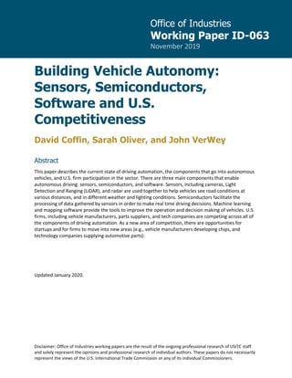 Office of Industries
Working Paper ID-063
November 2019
Disclaimer: Office of Industries working papers are the result of the ongoing professional research of USITC staff
and solely represent the opinions and professional research of individual authors. These papers do not necessarily
represent the views of the U.S. International Trade Commission or any of its individual Commissioners.
Building Vehicle Autonomy:
Sensors, Semiconductors,
Software and U.S.
Competitiveness
David Coffin, Sarah Oliver, and John VerWey
Abstract
This paper describes the current state of driving automation, the components that go into autonomous
vehicles, and U.S. firm participation in the sector. There are three main components that enable
autonomous driving: sensors, semiconductors, and software. Sensors, including cameras, Light
Detection and Ranging (LiDAR), and radar are used together to help vehicles see road conditions at
various distances, and in different weather and lighting conditions. Semiconductors facilitate the
processing of data gathered by sensors in order to make real time driving decisions. Machine learning
and mapping software provide the tools to improve the operation and decision making of vehicles. U.S.
firms, including vehicle manufacturers, parts suppliers, and tech companies are competing across all of
the components of driving automation. As a new area of competition, there are opportunities for
startups and for firms to move into new areas (e.g., vehicle manufacturers developing chips, and
technology companies supplying automotive parts).
Updated January 2020.
 
