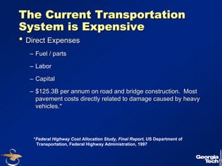 12 
The Current Transportation 
System is Expensive 
•• Direct Expenses 
–– Fuel / parts 
– Labor 
–– Capital 
–– $125.3B per annum on road and bridge construction. Most 
pavement costs directly related to damage caused by heavy 
vehicles.* 
*Federal Highway Cost Allocation Study, Final Report, US Department of 
Transportation, Federal Highway Administration, 1997 
 