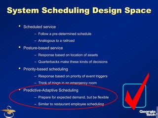 17 
System Scheduling Design Space 
•• Scheduled service 
–– Follow a pre-determined schedule 
–– Analogous to a railroad 
•• Posture-based service 
–– Response based on location of assets 
–– Quarterbacks make these kinds of decisions 
•• Priority-based scheduling 
–– Response based on priority of event triggers 
–– Think of triage in an emergency room 
•• Predictive-Adaptive Scheduling 
–– Prepare for expected demand, but be flexible 
–– Similar to restaurant employee scheduling 
 