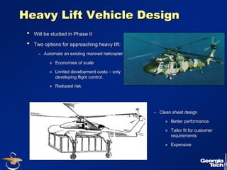 21 
Heavy Lift Vehicle Design 
•• Will be studied in Phase II 
•• Two options for approaching heavy lift: 
–– Automate an existing manned helicopter 
» Economies of scale 
» Limited development costs –– only 
developing flight control. 
» Reduced risk 
–– Clean sheet design 
» Better performance 
» Tailor fit for customer 
requirements 
» Expensive 
 