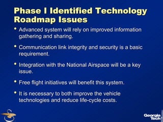 24 
Phase I Identified Technology 
Roadmap Issues 
•• Advanced system will rely on improved information 
gathering and sharing. 
•• Communication link integrity and security is a basic 
requirement. 
•• Integration with the National Airspace will be a key 
issue. 
•• Free flight initiatives will benefit this system. 
•• It is necessary to both improve the vehicle 
technologies and reduce life-cycle costs. 
 
