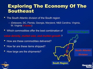 31 
Exploring The Economy Of The 
Southeast 
•• The South Atlantic division of the South region 
–– (Delaware, DC, Florida, Georgia, Maryland, N&S Carolina, Virginia, 
W. Virginia 9 states) 
•• Which commodities offer the best combination of 
value density, market size, and market growth ? 
•• How are these commodities delivered? 
•• How far are these items shipped? 
•• How large are the shipments? 
North East Region 
South Atlantic 
Division 
South Region 
 