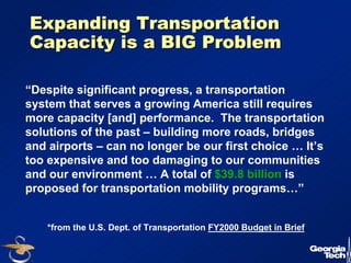 5 
Expanding Transportation 
Capacity is a BIG Problem 
“Despite significant progress, a transportation 
system that serves a growing America still requires 
more capacity [and] performance. The transportation 
solutions of the past – building more roads, bridges 
and airports – can no longer be our first choice … It’s 
too expensive and too damaging to our communities 
and our environment … A total of $39.8 billion is 
proposed for transportation mobility programs…” 
*from the U.S. Dept. of Transportation FY2000 Budget in Brief 
 