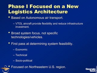 8 
Phase I Focused on a New 
Logistics Architecture 
•• Based on Autonomous air transport. 
–– VTOL aircraft provide flexibility and reduce infrastructure 
investment. 
•• Broad system focus, not specific 
technologies/vehicles. 
•• First pass at determining system feasibility. 
–– Economic 
–– Technical 
–– Socio-political 
•• Focused on Northeastern U.S. region. 
 