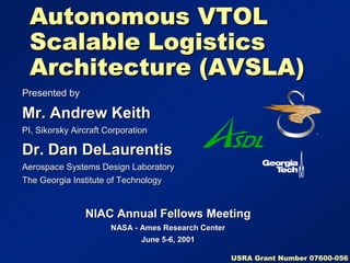 Autonomous VTOL 
Scalable Logistics 
Architecture (AVSLA) 
Presented by 
Mr. Andrew Keith 
PI, Sikorsky Aircraft Corporation 
Dr. Dan DeLaurentis 
Aerospace Systems Design Laboratory 
The Georgia Institute of Technology 
NIAC Annual Fellows Meeting 
NASA - Ames Research Center 
June 5-6, 2001 
USRA Grant Number 07600-056 
 