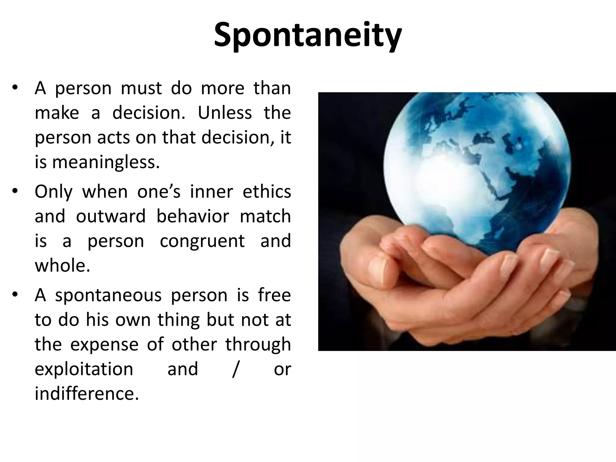 Spontaneity
• A spontaneous person is
liberated, making and
accepting responsibility by
personal choices.
• He uses or recaptures the
ability to decide
independently.
• Within realistic limitations,
the person knowingly take
responsibility for a self
imposed destiny.
 