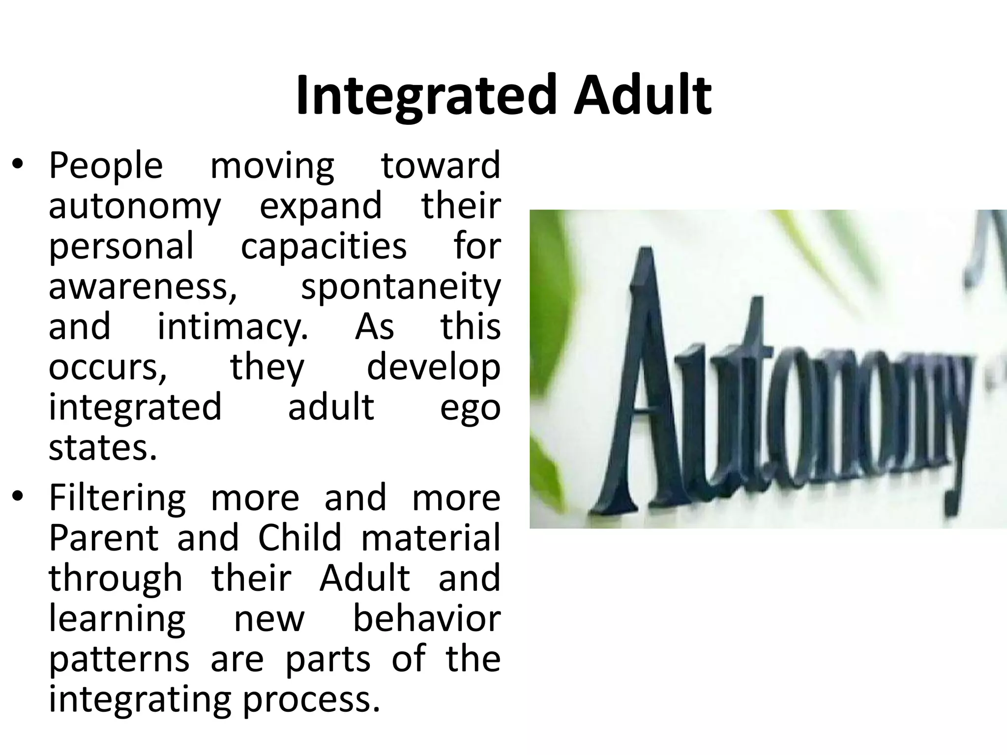 Autonomy
• Berne implied that
autonomy was the
same thing as freedom
from the script.
• It can be defined as the
behavior, thinking or
feeling which is a
response to here and
now reality, rather than
a response to the script
beliefs.
 