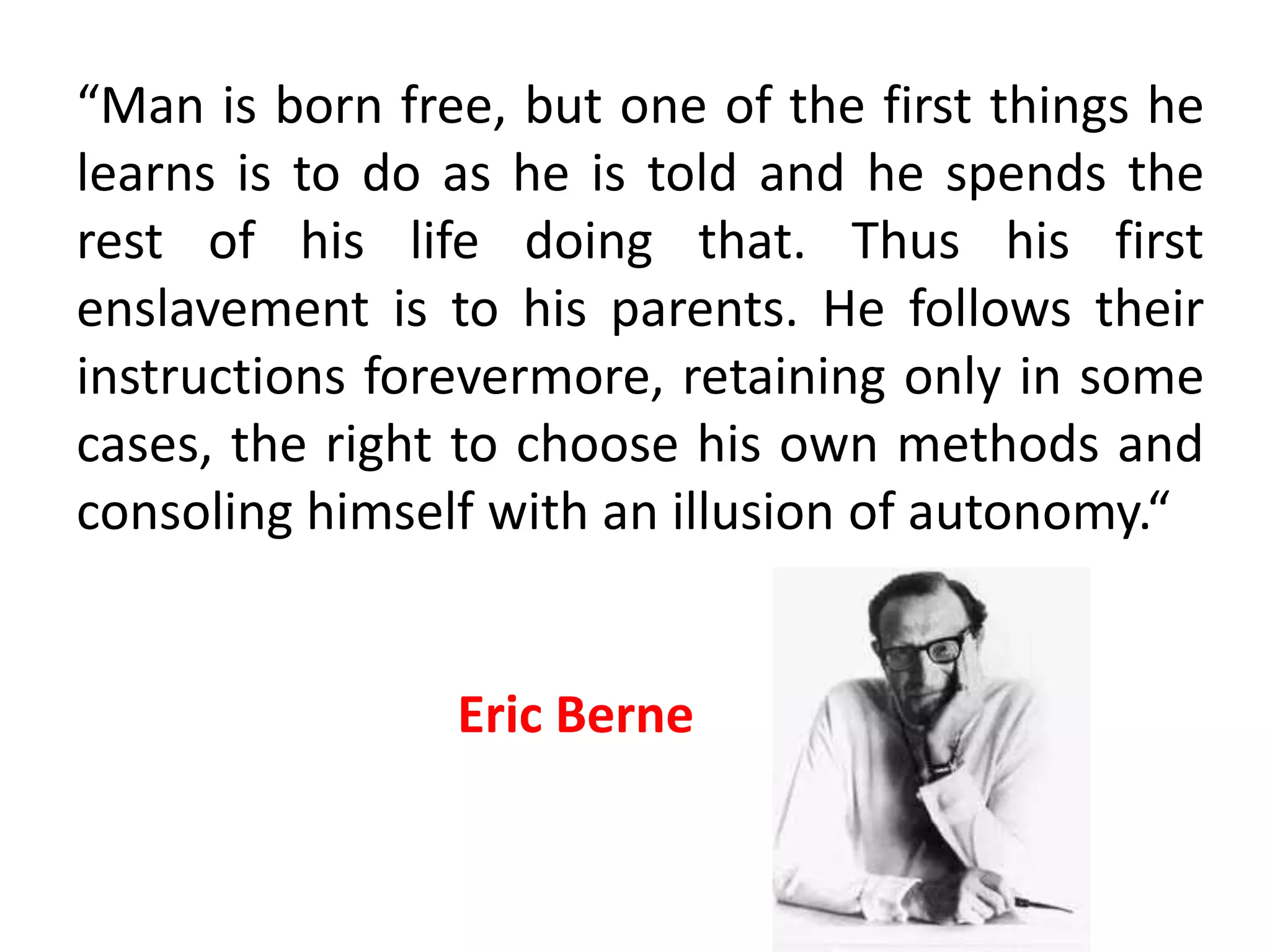 Autonomy
• Achieving autonomy is
the ultimate goal in
transactional analysis.
• Being autonomous
means being self
governing, determining
one’s own destiny, taking
responsibility for one’s
own actions and feelings
and throwing off patterns
that are irrelevant and
inappropriate to living in
the here and now.
 