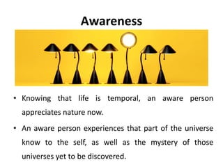 Awareness
Awareness is the capacity to see, hear, feel,
taste and smell things as pure sensual
impressions, in the way a new born infant
does.
 