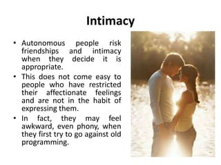 Intimacy
• Intimacy means open
sharing of feelings and
wants between you and
another person.
• It is expressing the natural
child feeling of warmth,
tenderness and closeness
to others.
• Many people suffer from
an inability to express
such closeness.
 
