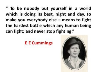 “ To be nobody but yourself in a world
which is doing its best, night and day, to
make you everybody else – means to fight
the hardest battle which any human being
can fight; and never stop fighting.”
E E Cummings
 