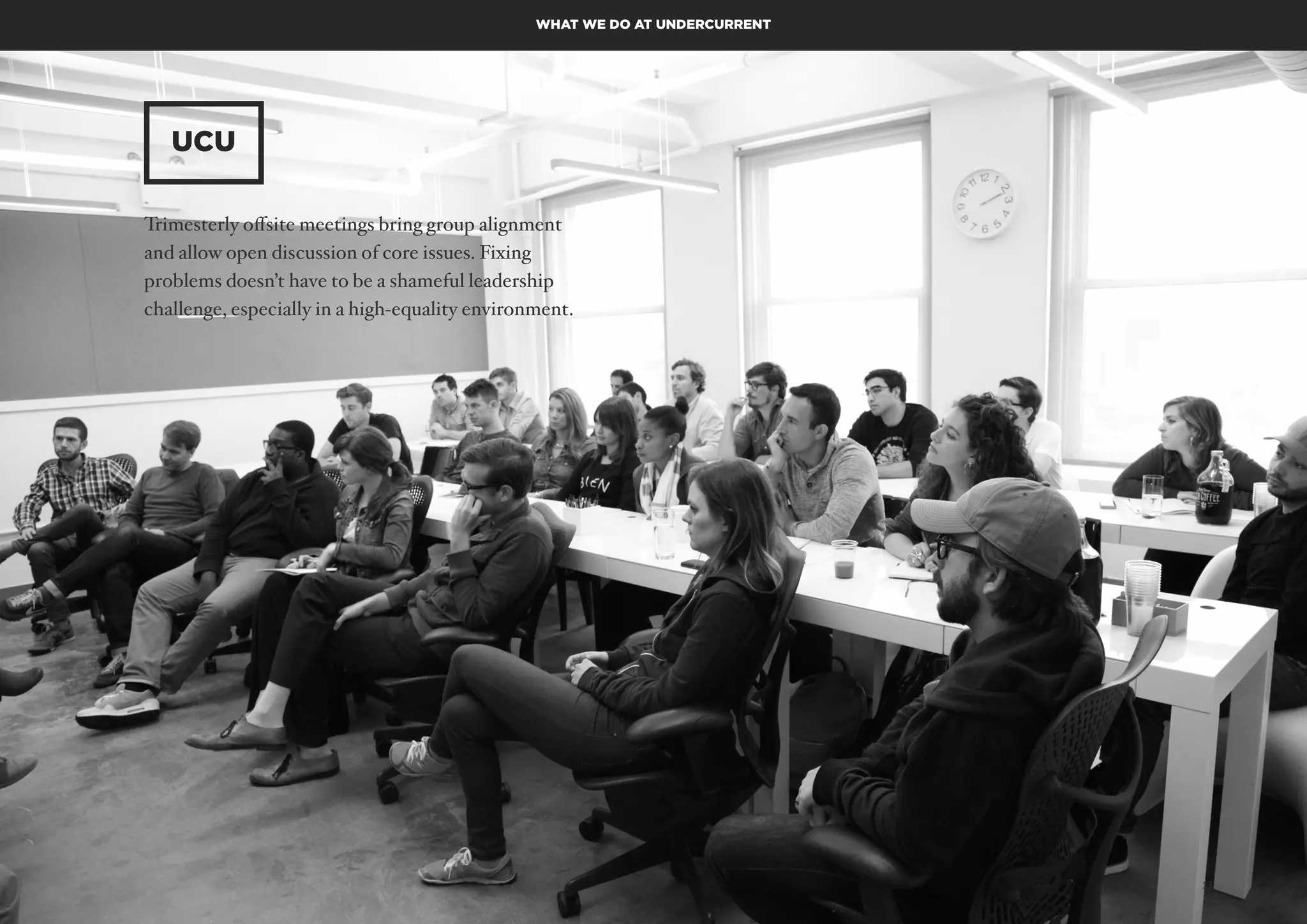 AUTONOMY – FUTURE OF WORK PAGE 13
UCU
WHAT WE DO AT UNDERCURRENT
Trimesterly offsite meetings bring group alignment
and allow open discussion of core issues. Fixing
problems doesn’t have to be a shameful leadership
challenge, especially in a high-equality environment.
 