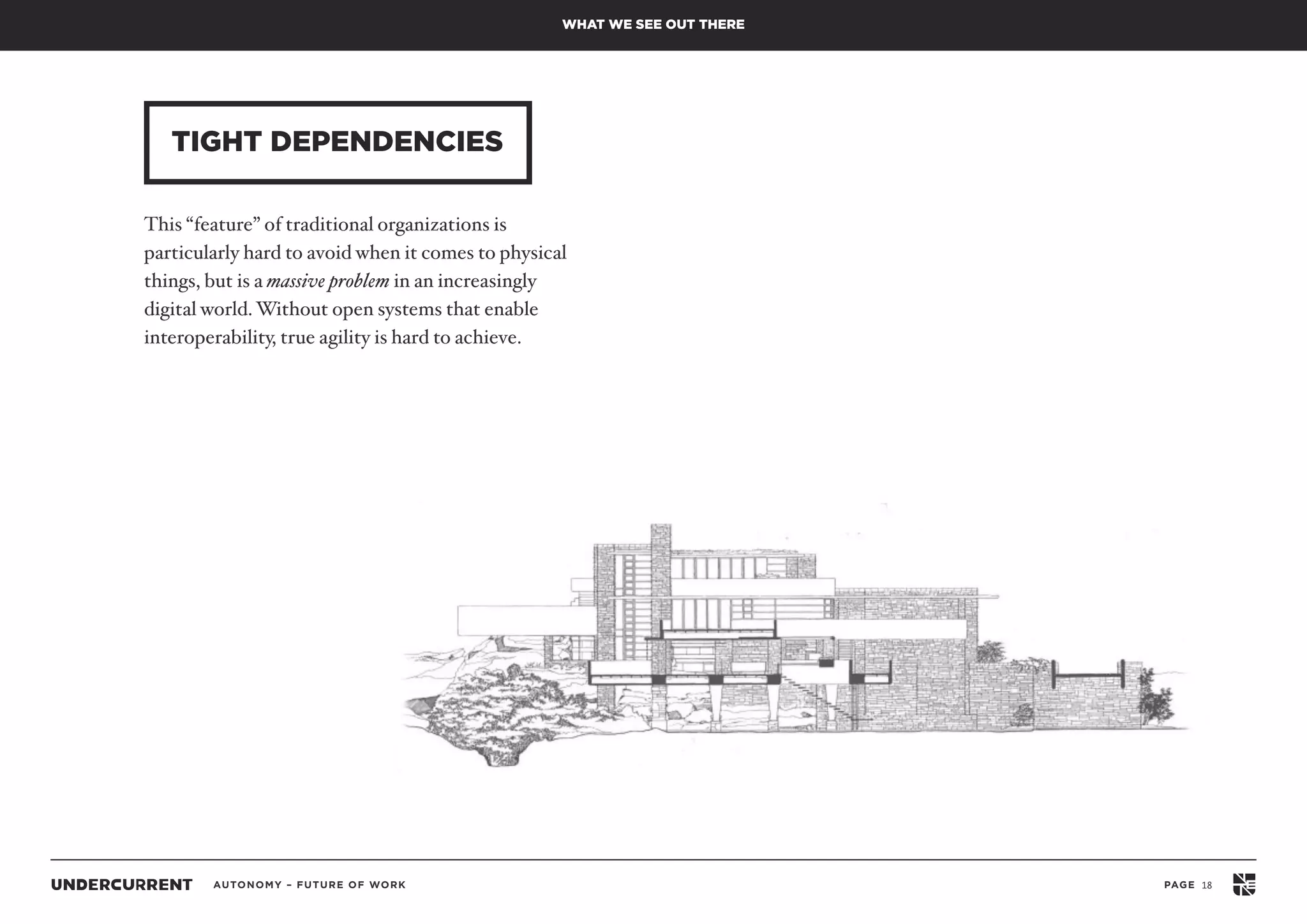 AUTONOMY – FUTURE OF WORK PAGE 18
TIGHT DEPENDENCIES
WHAT WE SEE OUT THERE
This “feature” of traditional organizations is
particularly hard to avoid when it comes to physical
things, but is a massive problem in an increasingly
digital world.Without open systems that enable
interoperability, true agility is hard to achieve.
 