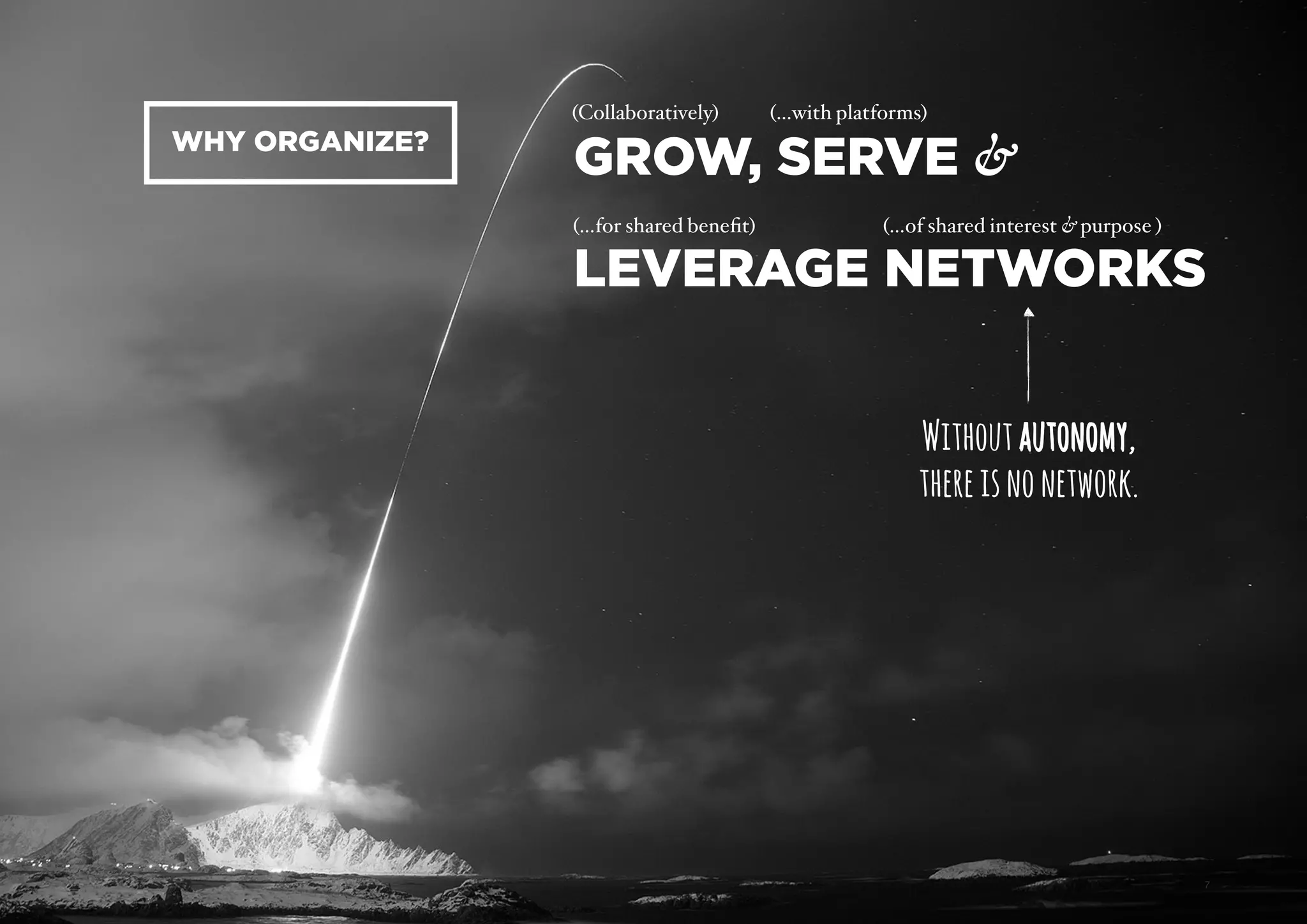 AUTONOMY – FUTURE OF WORK PAGE
GROW, SERVE &  
LEVERAGE NETWORKS
7
(Collaboratively) (…with platforms)
(…for shared beneﬁt) (…of shared interest & purpose )
WHY ORGANIZE?
Withoutautonomy, 
thereisnonetwork.
autonomyautonomyautonomy
 