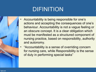 DIFINITION
• Accountability is being responsible for one’s
actions and accepting the consequences of one’s
behaviour. Accountability is not a vague feeling or
an obscure concept. It is a clear obligation which
must be manifested as a structured component of
nursing practice, based on responsibility, authority
and autonomy.
• “Accountability is a sense of overriding concern
for nursing care, while Responsibility is the sense
of duty in performing special tasks”
 