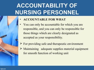 ACCOUNTABILITY OF
NURSING PERSONNEL
• ACCOUNTABLE FOR WHAT
• You can only be accountable for which you are
responsible, and you can only be responsible for
those things which are clearly designated as
accepted as your responsibility.
 For providing safe and therapeutic environment
 Maintaining adequate supplies material equipment
for smooth function of working unit
 