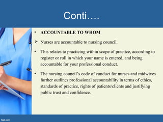 Conti….
• ACCOUNTABLE TO WHOM
 Nurses are accountable to nursing council.
• This relates to practicing within scope of practice, according to
register or roll in which your name is entered, and being
accountable for your professional conduct.
• The nursing council’s code of conduct for nurses and midwives
further outlines professional accountability in terms of ethics,
standards of practice, rights of patients/clients and justifying
public trust and confidence.
 