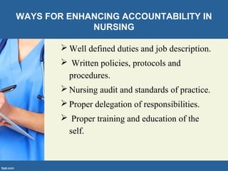 WAYS FOR ENHANCING ACCOUNTABILITY IN
NURSING
 Well defined duties and job description.
 Written policies, protocols and
procedures.
 Nursing audit and standards of practice.
 Proper delegation of responsibilities.
 Proper training and education of the
self.
 