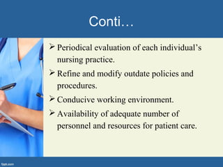 Conti…
 Periodical evaluation of each individual’s
nursing practice.
 Refine and modify outdate policies and
procedures.
 Conducive working environment.
 Availability of adequate number of
personnel and resources for patient care.
 