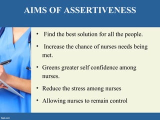 AIMS OF ASSERTIVENESS
• Find the best solution for all the people.
• Increase the chance of nurses needs being
met.
• Greens greater self confidence among
nurses.
• Reduce the stress among nurses
• Allowing nurses to remain control
 