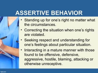 ASSERTIVE BEHAVIOR
• Standing up for one’s right no matter what
the circumstances.
• Correcting the situation when one’s rights
are violated.
• Seeking respect and understanding for
one’s feelings about particular situation.
• Interacting in a mature manner with those
found to be offensive, defensive,
aggressive, hostile, blaming, attacking or
otherwise unreceptive.
 