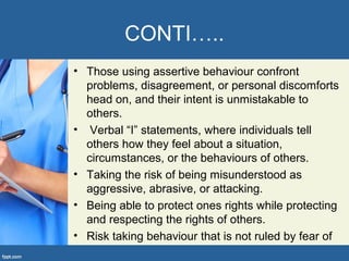 CONTI…..
• Those using assertive behaviour confront
problems, disagreement, or personal discomforts
head on, and their intent is unmistakable to
others.
• Verbal “I” statements, where individuals tell
others how they feel about a situation,
circumstances, or the behaviours of others.
• Taking the risk of being misunderstood as
aggressive, abrasive, or attacking.
• Being able to protect ones rights while protecting
and respecting the rights of others.
• Risk taking behaviour that is not ruled by fear of
 
