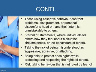 CONTI…
• Those using assertive behaviour confront
problems, disagreement, or personal
discomforts head on, and their intent is
unmistakable to others.
• Verbal “I” statements, where individuals tell
others how they feel about a situation,
circumstances, or the behaviours of others.
• Taking the risk of being misunderstood as
aggressive, abrasive, or attacking.
• Being able to protect ones rights while
protecting and respecting the rights of others.
• Risk taking behaviour that is not ruled by fear of
 