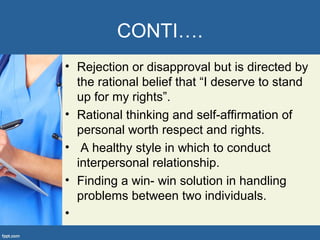 CONTI….
• Rejection or disapproval but is directed by
the rational belief that “I deserve to stand
up for my rights”.
• Rational thinking and self-affirmation of
personal worth respect and rights.
• A healthy style in which to conduct
interpersonal relationship.
• Finding a win- win solution in handling
problems between two individuals.
•
 