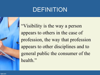 DEFINITION
“Visibility is the way a person
appears to others in the case of
profession, the way that profession
appears to other disciplines and to
general public the consumer of the
health.”
 