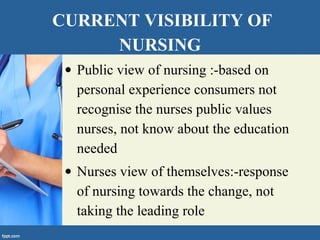 CURRENT VISIBILITY OF
NURSING
• Public view of nursing :-based on
personal experience consumers not
recognise the nurses public values
nurses, not know about the education
needed
• Nurses view of themselves:-response
of nursing towards the change, not
taking the leading role
 