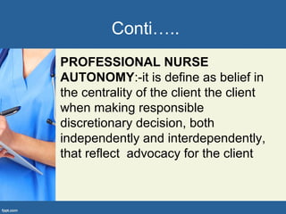 Conti…..
PROFESSIONAL NURSE
AUTONOMY:-it is define as belief in
the centrality of the client the client
when making responsible
discretionary decision, both
independently and interdependently,
that reflect advocacy for the client
 