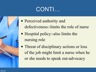 CONTI…
• Perceived authority and
defectiveness:-limits the role of nurse
• Hospital policy:-also limits the
nursing role
• Threat of disciplinary actions or loss
of the job might limit a nurse when he
or she needs to speak out-advocacy
 