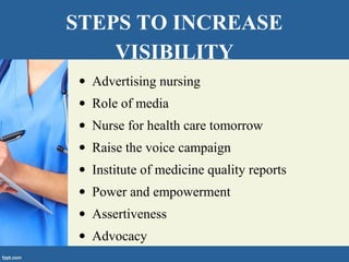 STEPS TO INCREASE
VISIBILITY
• Advertising nursing
• Role of media
• Nurse for health care tomorrow
• Raise the voice campaign
• Institute of medicine quality reports
• Power and empowerment
• Assertiveness
• Advocacy
 