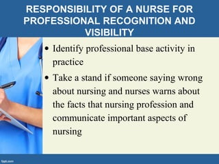 RESPONSIBILITY OF A NURSE FOR
PROFESSIONAL RECOGNITION AND
VISIBILITY
• Identify professional base activity in
practice
• Take a stand if someone saying wrong
about nursing and nurses warns about
the facts that nursing profession and
communicate important aspects of
nursing
 