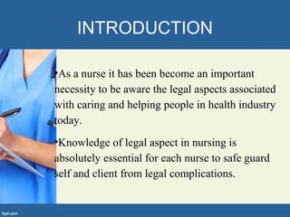 INTRODUCTION
•As a nurse it has been become an important
necessity to be aware the legal aspects associated
with caring and helping people in health industry
today.
•Knowledge of legal aspect in nursing is
absolutely essential for each nurse to safe guard
self and client from legal complications.
 