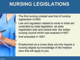 NURSING LEGISLATIONS
• The first nursing created was that of nursing
registration in1903
• Law and regulation related to nurse in India are
controlled by state legislation ,as state
registration acts and central acts ,the Indian
nursing council which was enacted in1947
• And amended in 1957.
•
• Employment as a nurse does not only require a
nursing degree but knowledge of the medical
laws that will apply to you.
 