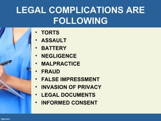 LEGAL COMPLICATIONS ARE
FOLLOWING
• TORTS
• ASSAULT
• BATTERY
• NEGLIGENCE
• MALPRACTICE
• FRAUD
• FALSE IMPRESSMENT
• INVASION OF PRIVACY
• LEGAL DOCUMENTS
• INFORMED CONSENT
 