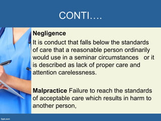 CONTI….
Negligence
It is conduct that falls below the standards
of care that a reasonable person ordinarily
would use in a seminar circumstances or it
is described as lack of proper care and
attention carelessness.
Malpractice Failure to reach the standards
of acceptable care which results in harm to
another person,
 