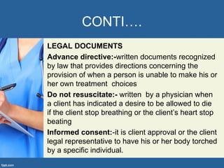 CONTI….
LEGAL DOCUMENTS
Advance directive:-written documents recognized
by law that provides directions concerning the
provision of when a person is unable to make his or
her own treatment choices
Do not resuscitate:- written by a physician when
a client has indicated a desire to be allowed to die
if the client stop breathing or the client’s heart stop
beating
Informed consent:-it is client approval or the client
legal representative to have his or her body torched
by a specific individual.
 