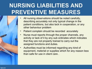 NURSING LIABILITIES AND
PREVENTIVE MEASURES
• All nursing observations should be noted carefully,
describing accurately not only typical change in the
patient conditions, but also lack in cooperation, or any
other behaviour problem
• Patient complain should be recorded accurately
• Nurse must reports through the proper channels, any
activity or lack of it by any sub ordinates which indicates
that they are not properly trained to carry out the
assigned functions and duties.
• Authorities must be informed regarding any kind of
equipment, material or supplies which for any reason less
than safe for use in client care .
 