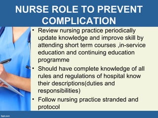 NURSE ROLE TO PREVENT
COMPLICATION
• Review nursing practice periodically
update knowledge and improve skill by
attending short term courses ,in-service
education and continuing education
programme
• Should have complete knowledge of all
rules and regulations of hospital know
their descriptions(duties and
responsibilities)
• Follow nursing practice stranded and
protocol
 