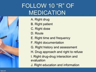 FOLLOW 10 “R” OF
MEDICATION
A. Right drug
B. Right patient
C. Right dose
D. Route
E. Right time and frequency
F. Right documentation
G. Right history and assessment
H. Drug approach and right to refuse
I. Right drug-drug interaction and
evaluation
J. Right education and information
 