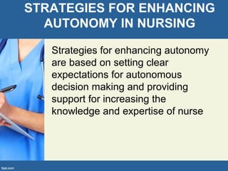 STRATEGIES FOR ENHANCING
AUTONOMY IN NURSING
Strategies for enhancing autonomy
are based on setting clear
expectations for autonomous
decision making and providing
support for increasing the
knowledge and expertise of nurse
 