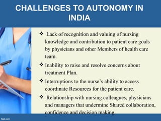 CHALLENGES TO AUTONOMY IN
INDIA
 Lack of recognition and valuing of nursing
knowledge and contribution to patient care goals
by physicians and other Members of health care
team.
 Inability to raise and resolve concerns about
treatment Plan.
 Interruptions to the nurse’s ability to access
coordinate Resources for the patient care.
 Relationship with nursing colleagues, physicians
and managers that undermine Shared collaboration,
confidence and decision making.
 