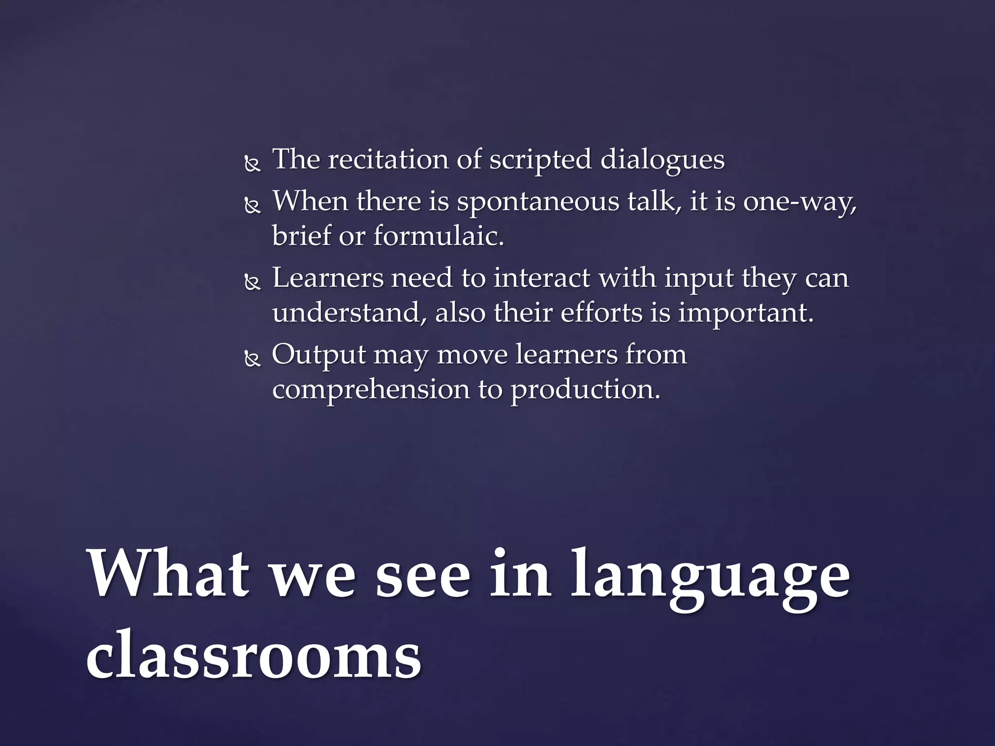  The recitation of scripted dialogues
 When there is spontaneous talk, it is one-way,
brief or formulaic.
 Learners need to interact with input they can
understand, also their efforts is important.
 Output may move learners from
comprehension to production.
What we see in language
classrooms
 