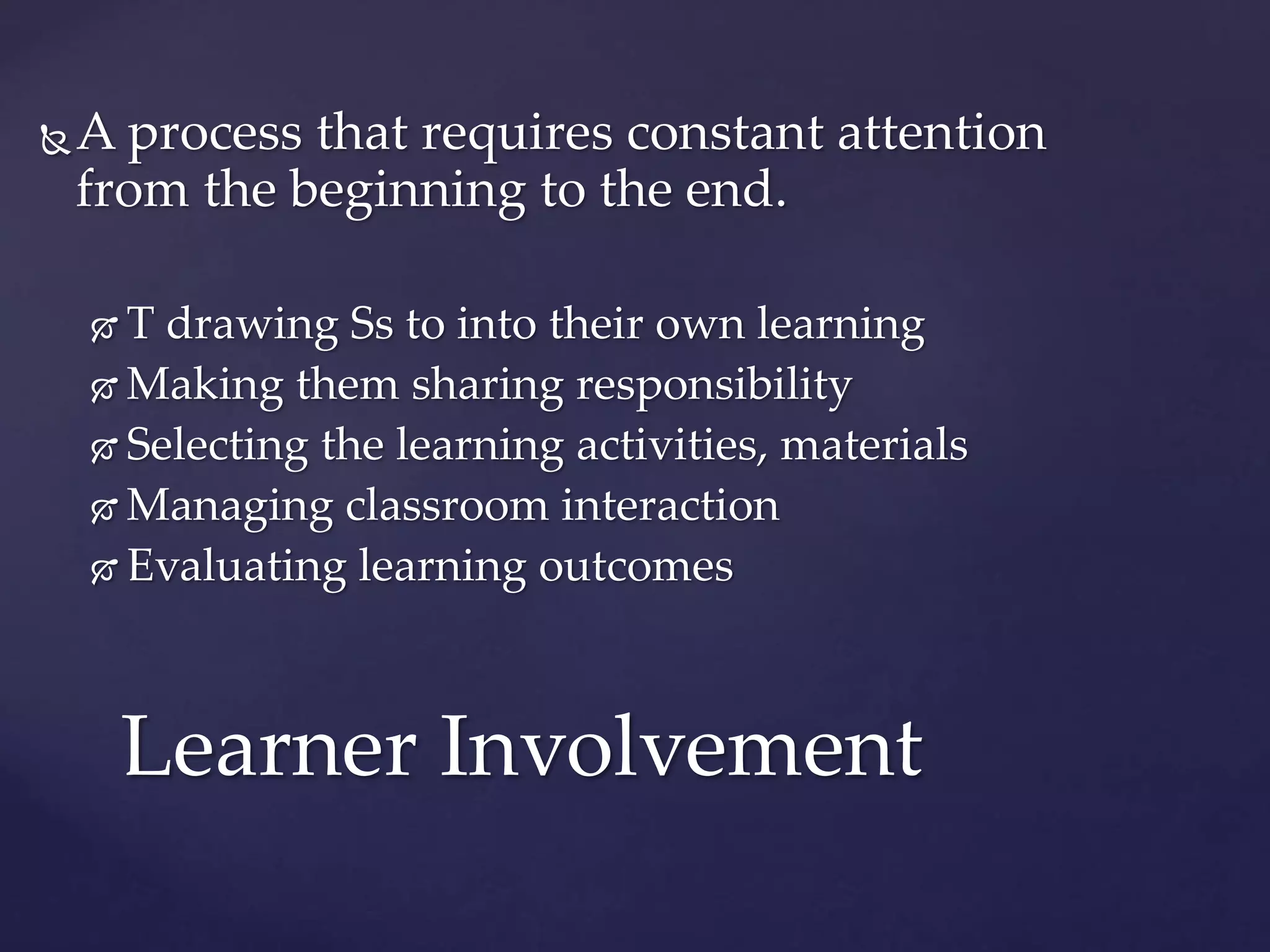 A process that requires constant attention
from the beginning to the end.
 T drawing Ss to into their own learning
 Making them sharing responsibility
 Selecting the learning activities, materials
 Managing classroom interaction
 Evaluating learning outcomes
Learner Involvement
 
